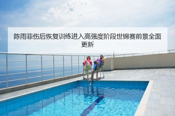 陈雨菲伤后恢复训练进入高强度阶段世锦赛前景全面更新