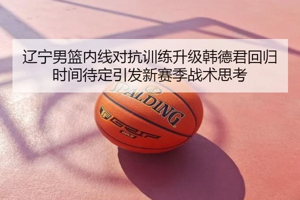 辽宁男篮内线对抗训练升级韩德君回归时间待定引发新赛季战术思考