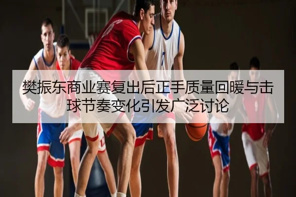 樊振东商业赛复出后正手质量回暖与击球节奏变化引发广泛讨论