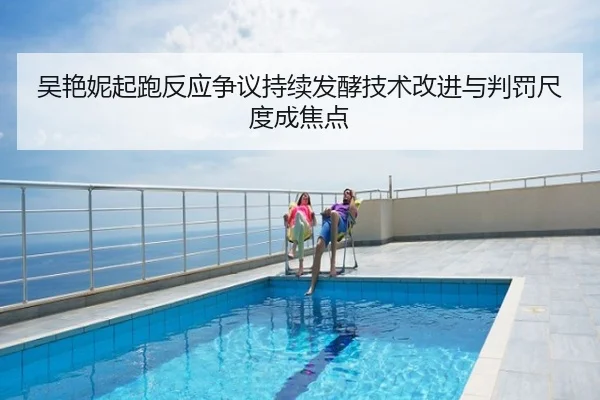 吴艳妮起跑反应争议持续发酵技术改进与判罚尺度成焦点
