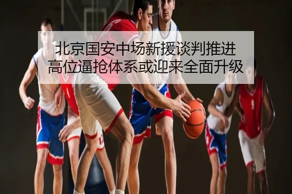 北京国安中场新援谈判推进 高位逼抢体系或迎来全面升级