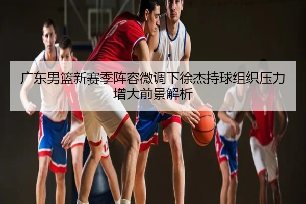 广东男篮新赛季阵容微调下徐杰持球组织压力增大前景解析
