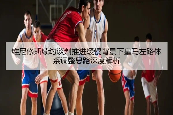 维尼修斯续约谈判推进缓慢背景下皇马左路体系调整思路深度解析