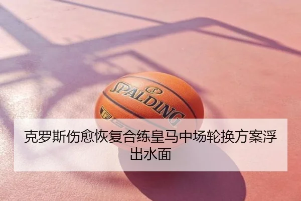 克罗斯伤愈恢复合练皇马中场轮换方案浮出水面
