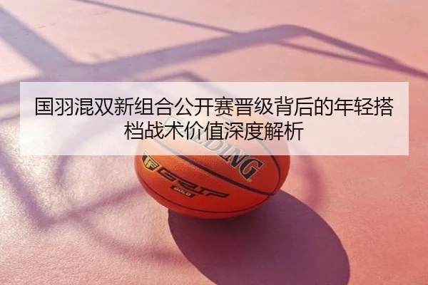 国羽混双新组合公开赛晋级背后的年轻搭档战术价值深度解析