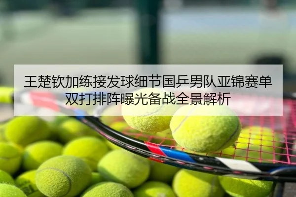 王楚钦加练接发球细节国乒男队亚锦赛单双打排阵曝光备战全景解析