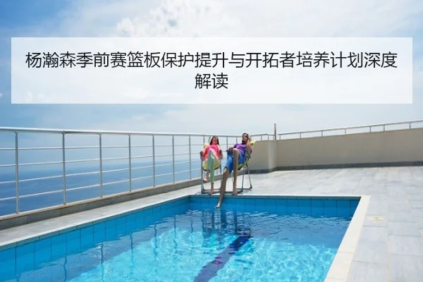 杨瀚森季前赛篮板保护提升与开拓者培养计划深度解读