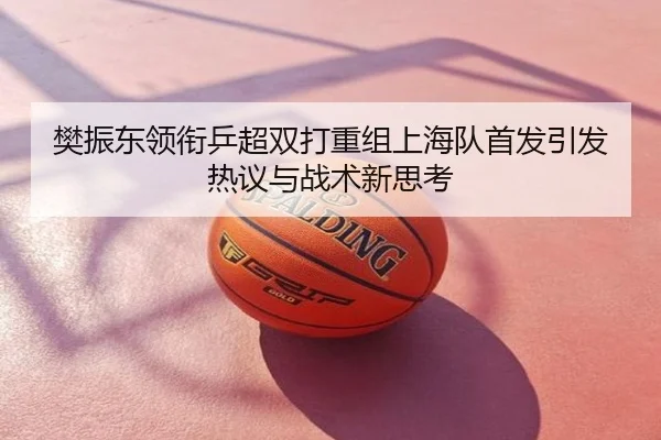 樊振东领衔乒超双打重组上海队首发引发热议与战术新思考