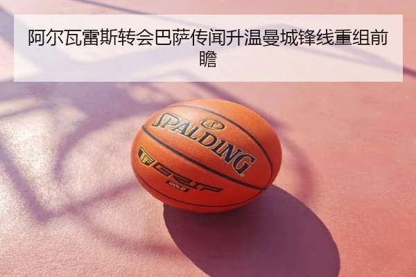 阿尔瓦雷斯转会巴萨传闻升温曼城锋线重组前瞻