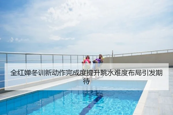 全红婵冬训新动作完成度提升跳水难度布局引发期待